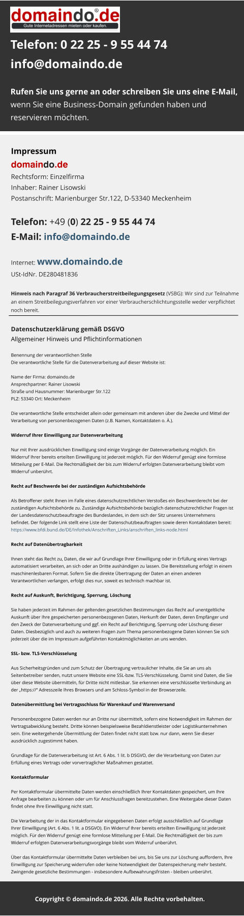 Telefon: 0 22 25 - 9 55 44 74info@domaindo.de  Rufen Sie uns gerne an oder schreiben Sie uns eine E-Mail, wenn Sie eine Business-Domain gefunden haben und reservieren möchten.   Impressum domaindo.deRechtsform: Einzelfirma Inhaber: Rainer Lisowski Postanschrift: Marienburger Str.122, D-53340 Meckenheim   Telefon: +49 (0) 22 25 - 9 55 44 74 E-Mail: info@domaindo.de  Internet: www.domaindo.deUSt-IdNr. DE280481836   Hinweis nach Paragraf 36 Verbraucherstreitbeilegungsgesetz (VSBG): Wir sind zur Teilnahme  an einem Streitbeilegungsverfahren vor einer Verbraucherschlichtungsstelle weder verpflichtet  noch bereit. Datenschutzerklärung gemäß DSGVOAllgemeiner Hinweis und Pflichtinformationen  Benennung der verantwortlichen StelleDie verantwortliche Stelle für die Datenverarbeitung auf dieser Website ist:  Name der Firma: domaindo.de Ansprechpartner: Rainer Lisowski Straße und Hausnummer: Marienburger Str.122 PLZ: 53340 Ort: Meckenheim  Die verantwortliche Stelle entscheidet allein oder gemeinsam mit anderen über die Zwecke und Mittel der  Verarbeitung von personenbezogenen Daten (z.B. Namen, Kontaktdaten o. Ä.).  Widerruf Ihrer Einwilligung zur Datenverarbeitung  Nur mit Ihrer ausdrücklichen Einwilligung sind einige Vorgänge der Datenverarbeitung möglich. Ein  Widerruf Ihrer bereits erteilten Einwilligung ist jederzeit möglich. Für den Widerruf genügt eine formlose  Mitteilung per E-Mail. Die Rechtmäßigkeit der bis zum Widerruf erfolgten Datenverarbeitung bleibt vom  Widerruf unberührt.  Recht auf Beschwerde bei der zuständigen Aufsichtsbehörde  Als Betroffener steht Ihnen im Falle eines datenschutzrechtlichen Verstoßes ein Beschwerderecht bei der  zuständigen Aufsichtsbehörde zu. Zuständige Aufsichtsbehörde bezüglich datenschutzrechtlicher Fragen ist  der Landesdatenschutzbeauftragte des Bundeslandes, in dem sich der Sitz unseres Unternehmens  befindet. Der folgende Link stellt eine Liste der Datenschutzbeauftragten sowie deren Kontaktdaten bereit:  https://www.bfdi.bund.de/DE/Infothek/Anschriften_Links/anschriften_links-node.html  Recht auf Datenübertragbarkeit  Ihnen steht das Recht zu, Daten, die wir auf Grundlage Ihrer Einwilligung oder in Erfüllung eines Vertrags  automatisiert verarbeiten, an sich oder an Dritte aushändigen zu lassen. Die Bereitstellung erfolgt in einem  maschinenlesbaren Format. Sofern Sie die direkte Übertragung der Daten an einen anderen  Verantwortlichen verlangen, erfolgt dies nur, soweit es technisch machbar ist.  Recht auf Auskunft, Berichtigung, Sperrung, Löschung  Sie haben jederzeit im Rahmen der geltenden gesetzlichen Bestimmungen das Recht auf unentgeltliche  Auskunft über Ihre gespeicherten personenbezogenen Daten, Herkunft der Daten, deren Empfänger und  den Zweck der Datenverarbeitung und ggf. ein Recht auf Berichtigung, Sperrung oder Löschung dieser  Daten. Diesbezüglich und auch zu weiteren Fragen zum Thema personenbezogene Daten können Sie sich  jederzeit über die im Impressum aufgeführten Kontaktmöglichkeiten an uns wenden.  SSL- bzw. TLS-Verschlüsselung  Aus Sicherheitsgründen und zum Schutz der Übertragung vertraulicher Inhalte, die Sie an uns als  Seitenbetreiber senden, nutzt unsere Website eine SSL-bzw. TLS-Verschlüsselung. Damit sind Daten, die Sie  über diese Website übermitteln, für Dritte nicht mitlesbar. Sie erkennen eine verschlüsselte Verbindung an  der „https://“ Adresszeile Ihres Browsers und am Schloss-Symbol in der Browserzeile.  Datenübermittlung bei Vertragsschluss für Warenkauf und Warenversand  Personenbezogene Daten werden nur an Dritte nur übermittelt, sofern eine Notwendigkeit im Rahmen der  Vertragsabwicklung besteht. Dritte können beispielsweise Bezahldienstleister oder Logistikunternehmen  sein. Eine weitergehende Übermittlung der Daten findet nicht statt bzw. nur dann, wenn Sie dieser  ausdrücklich zugestimmt haben.  Grundlage für die Datenverarbeitung ist Art. 6 Abs. 1 lit. b DSGVO, der die Verarbeitung von Daten zur  Erfüllung eines Vertrags oder vorvertraglicher Maßnahmen gestattet.  Kontaktformular  Per Kontaktformular übermittelte Daten werden einschließlich Ihrer Kontaktdaten gespeichert, um Ihre  Anfrage bearbeiten zu können oder um für Anschlussfragen bereitzustehen. Eine Weitergabe dieser Daten  findet ohne Ihre Einwilligung nicht statt.  Die Verarbeitung der in das Kontaktformular eingegebenen Daten erfolgt ausschließlich auf Grundlage  Ihrer Einwilligung (Art. 6 Abs. 1 lit. a DSGVO). Ein Widerruf Ihrer bereits erteilten Einwilligung ist jederzeit  möglich. Für den Widerruf genügt eine formlose Mitteilung per E-Mail. Die Rechtmäßigkeit der bis zum  Widerruf erfolgten Datenverarbeitungsvorgänge bleibt vom Widerruf unberührt.  Über das Kontaktformular übermittelte Daten verbleiben bei uns, bis Sie uns zur Löschung auffordern, Ihre  Einwilligung zur Speicherung widerrufen oder keine Notwendigkeit der Datenspeicherung mehr besteht.  Zwingende gesetzliche Bestimmungen - insbesondere Aufbewahrungsfristen - bleiben unberührt.      Copyright © domaindo.de 2026. Alle Rechte vorbehalten..